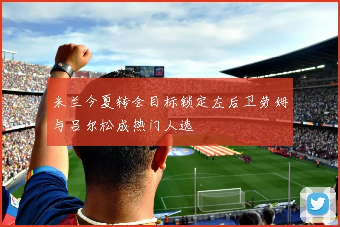 米兰今夏转会目标锁定左后卫劳姆与吕尔松成热门人选