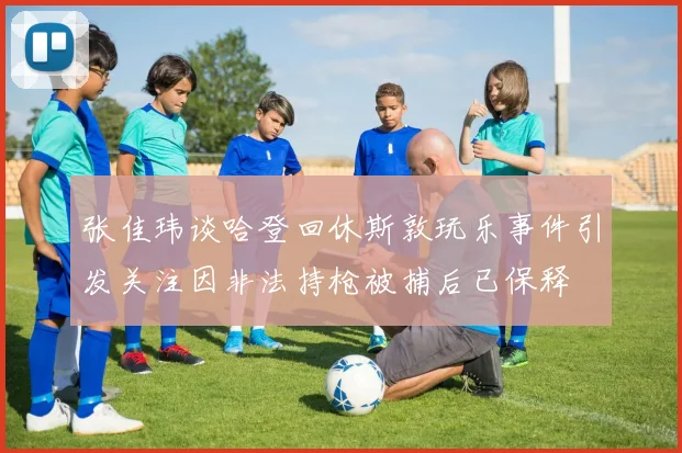 张佳玮谈哈登回休斯敦玩乐事件引发关注因非法持枪被捕后已保释