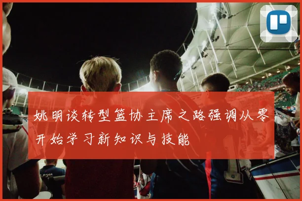 姚明谈转型篮协主席之路强调从零开始学习新知识与技能