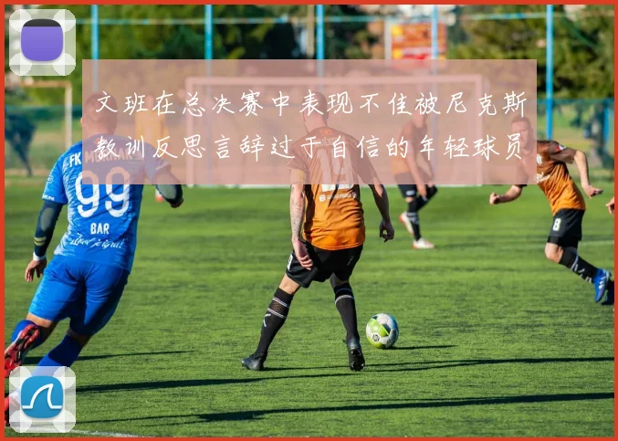 文班在总决赛中表现不佳被尼克斯教训反思言辞过于自信的年轻球员成长之路
