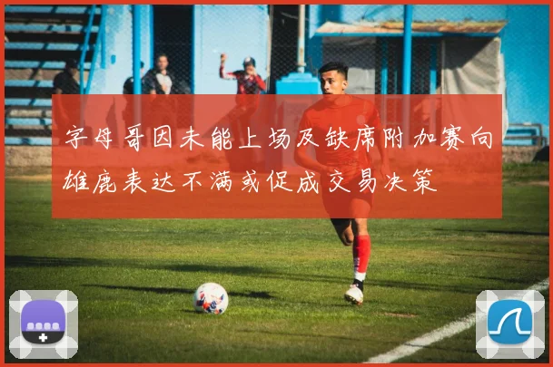 字母哥因未能上场及缺席附加赛向雄鹿表达不满或促成交易决策