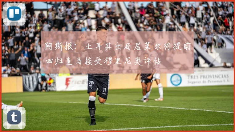 阿斯报：土耳其出局居莱尔将提前回归皇马接受穆里尼奥评估