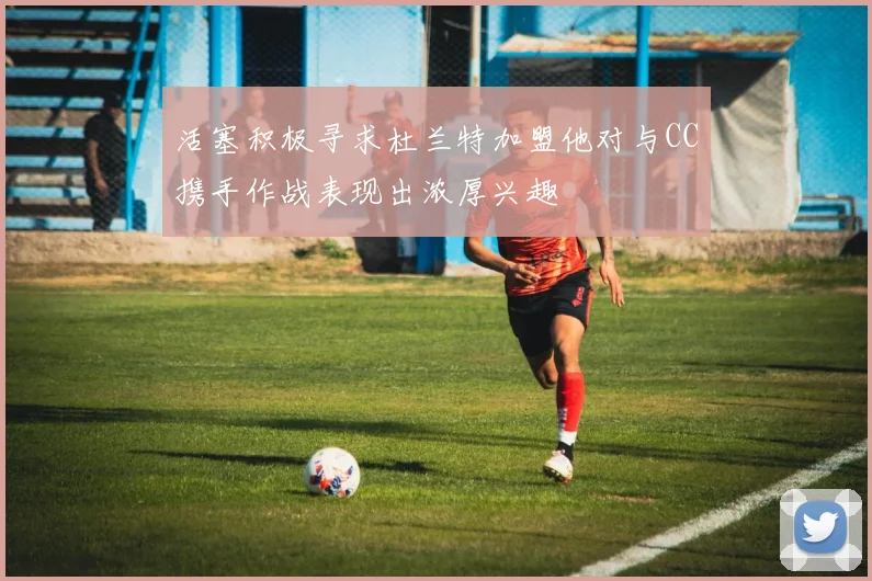 活塞积极寻求杜兰特加盟他对与CC携手作战表现出浓厚兴趣