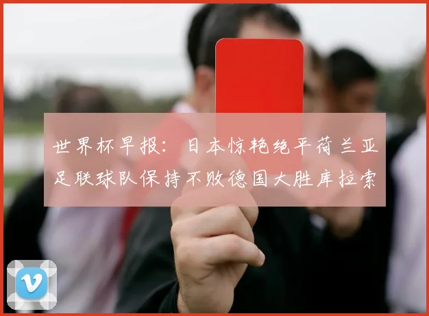 世界杯早报：日本惊艳绝平荷兰亚足联球队保持不败德国大胜库拉索