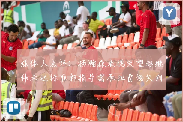 媒体人点评：杨瀚森表现失望赵继伟未达标准郭指导需承担首场失利责任