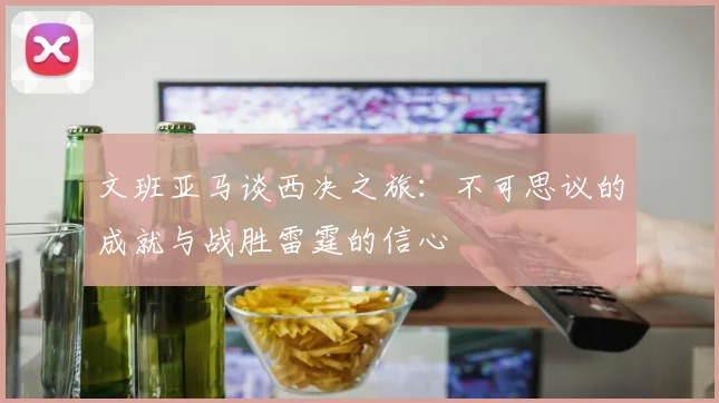 文班亚马谈西决之旅：不可思议的成就与战胜雷霆的信心