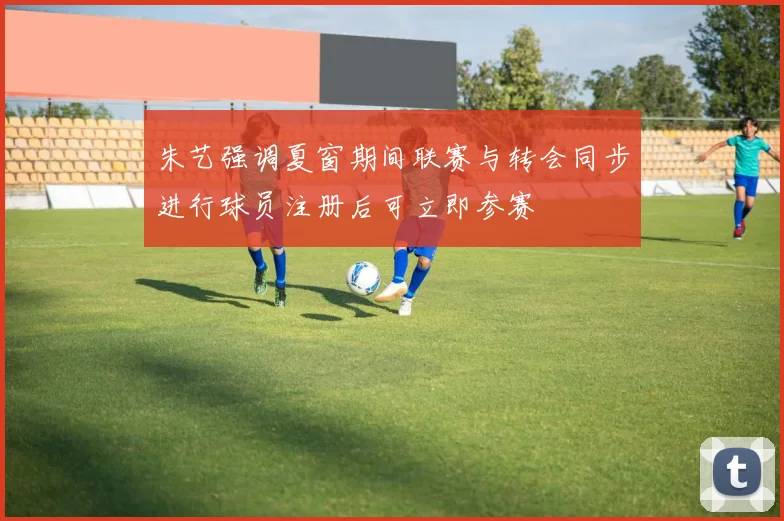 朱艺强调夏窗期间联赛与转会同步进行球员注册后可立即参赛