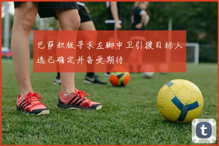巴萨积极寻求左脚中卫引援目标人选已确定并备受期待
