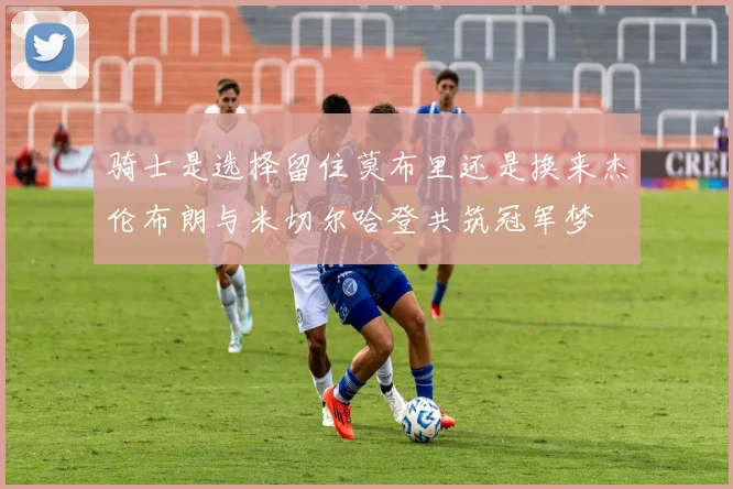 骑士是选择留住莫布里还是换来杰伦布朗与米切尔哈登共筑冠军梦