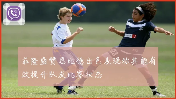 菲隆盛赞恩比德出色表现称其能有效提升队友比赛状态