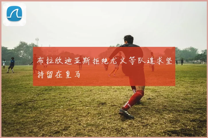 布拉欣迪亚斯拒绝尤文等队追求坚持留在皇马