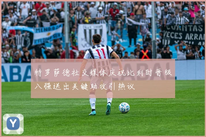 特罗萨德社交媒体庆祝比利时晋级八强送出关键助攻引热议