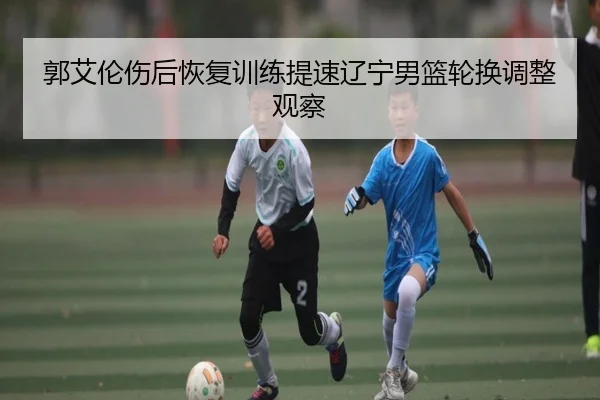 郭艾伦伤后恢复训练提速辽宁男篮轮换调整观察